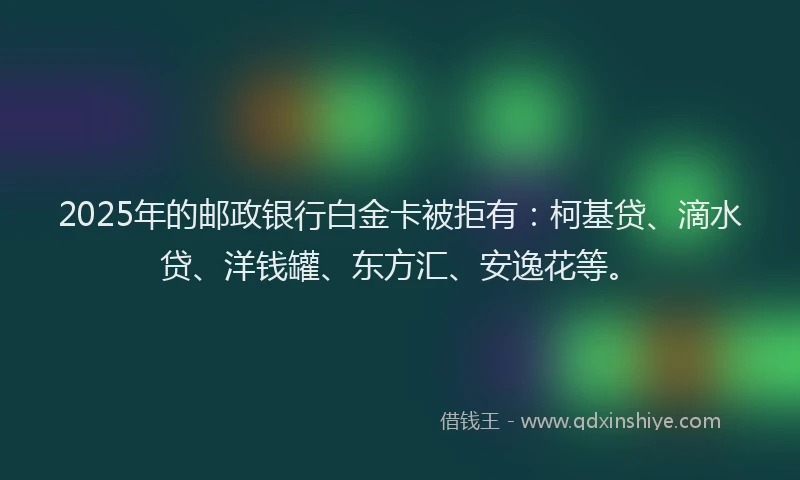 2025年的邮政银行白金卡被拒有：柯基贷、滴水贷、洋钱罐、东方汇、安逸花等。