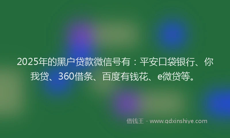 2025年的黑户贷款微信号有：平安口袋银行、你我贷、360借条、百度有钱花、e微贷等。