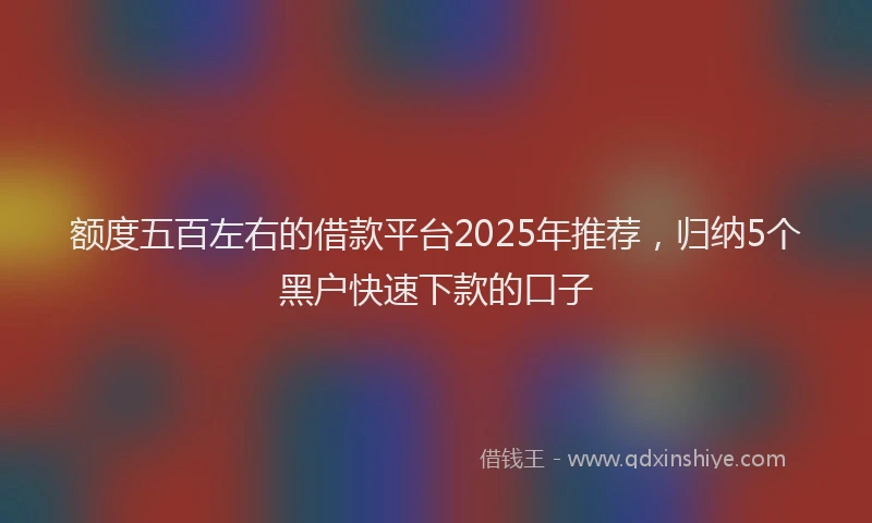额度五百左右的借款平台2025年推荐，归纳5个黑户快速下款的口子