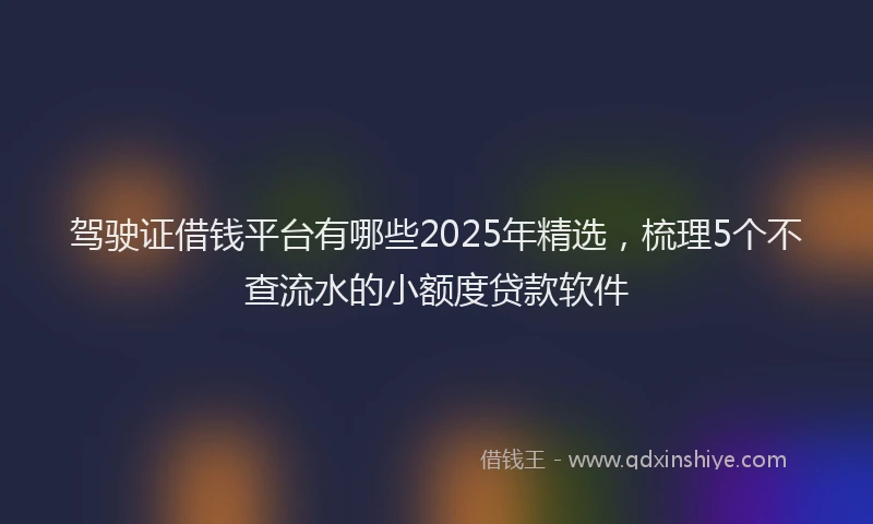 驾驶证借钱平台有哪些2025年精选，梳理5个不查流水的小额度贷款软件