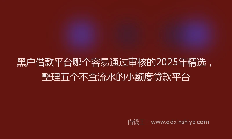 黑户借款平台哪个容易通过审核的2025年精选，整理五个不查流水的小额度贷款平台
