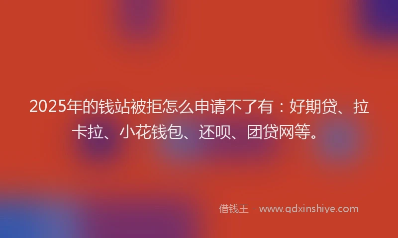 2025年的钱站被拒怎么申请不了有：好期贷、拉卡拉、小花钱包、还呗、团贷网等。