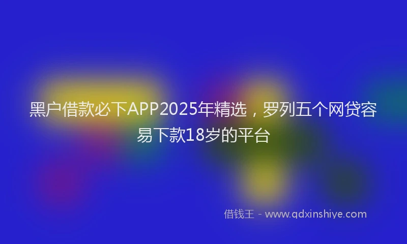 黑户借款必下APP2025年精选，罗列五个网贷容易下款18岁的平台