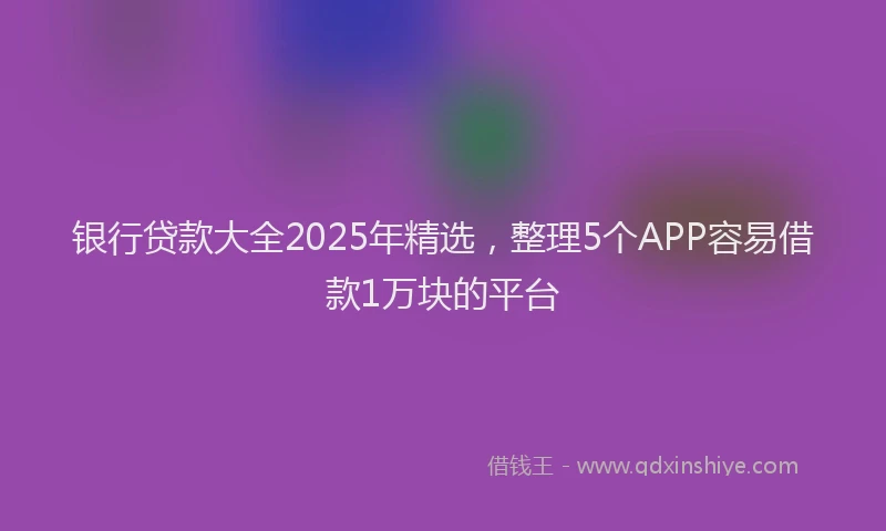 银行贷款大全2025年精选，整理5个APP容易借款1万块的平台