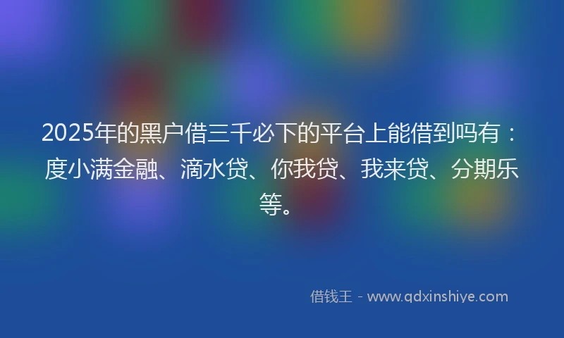 2025年的黑户借三千必下的平台上能借到吗有：度小满金融、滴水贷、你我贷、我来贷、分期乐等。