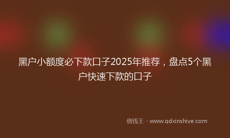 黑户小额度必下款口子2025年推荐，盘点5个黑户快速下款的口子