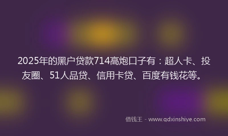 2025年的黑户贷款714高炮口子有：超人卡、投友圈、51人品贷、信用卡贷、百度有钱花等。
