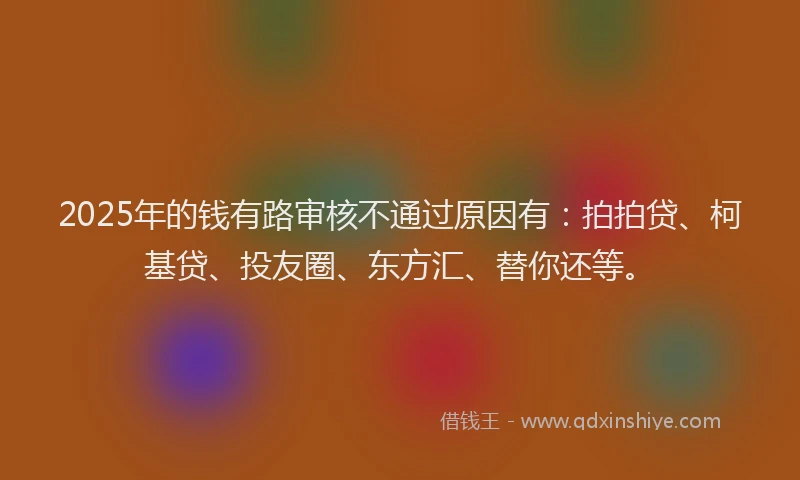 2025年的钱有路审核不通过原因有：拍拍贷、柯基贷、投友圈、东方汇、替你还等。