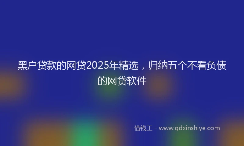 黑户贷款的网贷2025年精选，归纳五个不看负债的网贷软件
