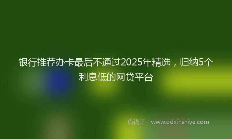 银行推荐办卡最后不通过2025年精选，归纳5个利息低的网贷平台