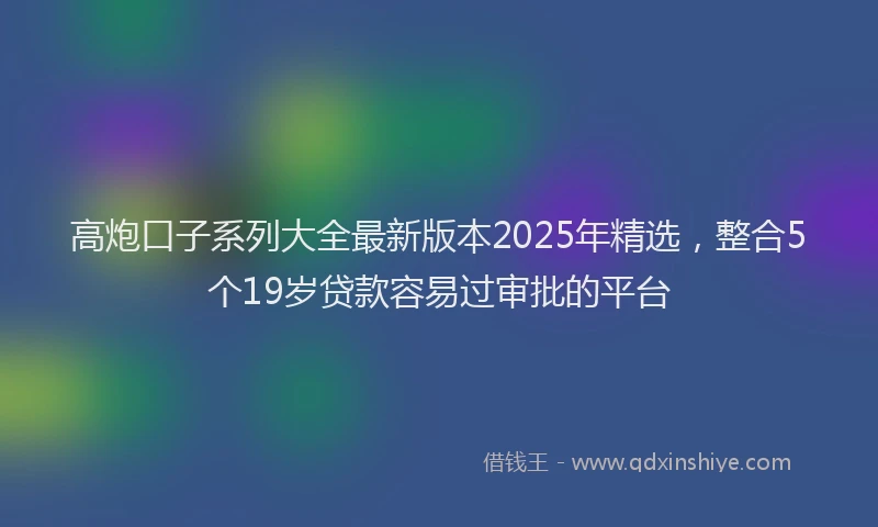 高炮口子系列大全最新版本2025年精选，整合5个19岁贷款容易过审批的平台