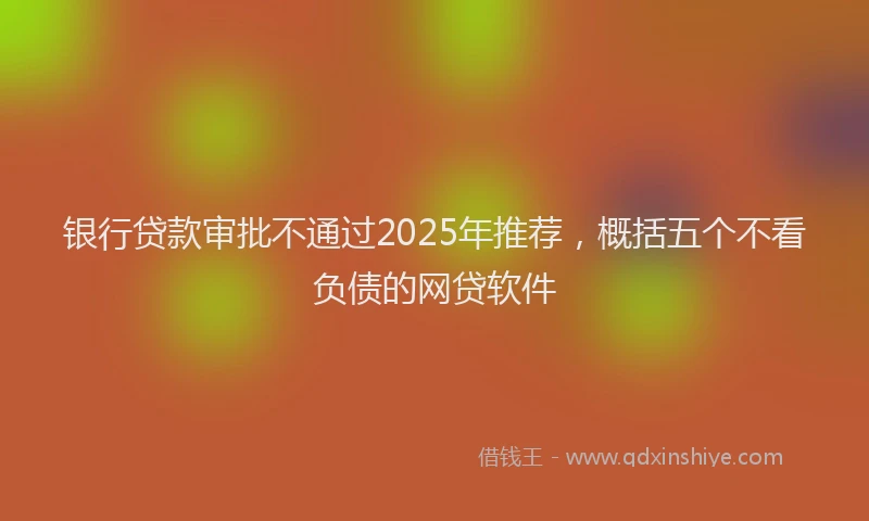 银行贷款审批不通过2025年推荐，概括五个不看负债的网贷软件