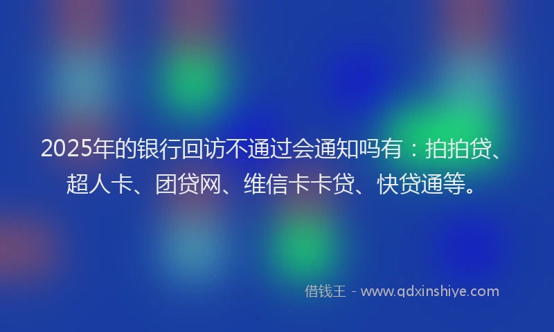 2025年的银行回访不通过会通知吗有：拍拍贷、超人卡、团贷网、维信卡卡贷、快贷通等。