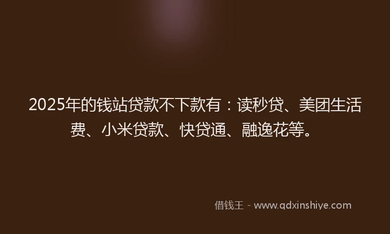 2025年的钱站贷款不下款有：读秒贷、美团生活费、小米贷款、快贷通、融逸花等。