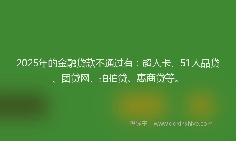 2025年的金融贷款不通过有：超人卡、51人品贷、团贷网、拍拍贷、惠商贷等。