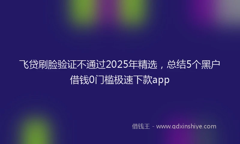 飞贷刷脸验证不通过2025年精选，总结5个黑户借钱0门槛极速下款app