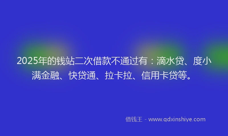 2025年的钱站二次借款不通过有：滴水贷、度小满金融、快贷通、拉卡拉、信用卡贷等。