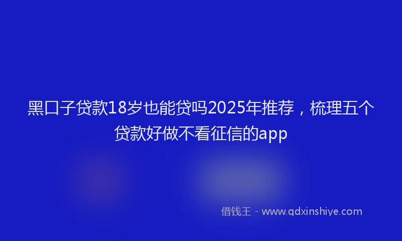 黑口子贷款18岁也能贷吗2025年推荐，梳理五个贷款好做不看征信的app