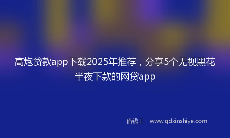 高炮贷款app下载2025年推荐，分享5个无视黑花半夜下款的网贷app