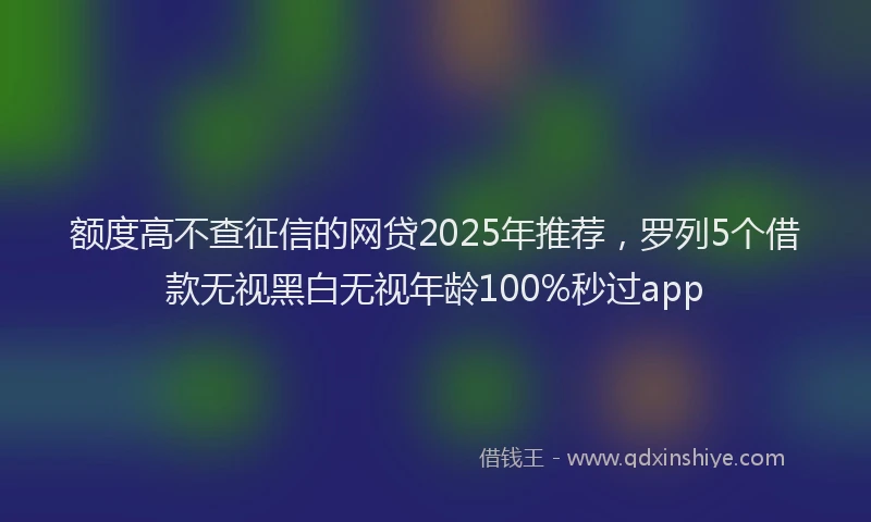 额度高不查征信的网贷2025年推荐，罗列5个借款无视黑白无视年龄100%秒过app