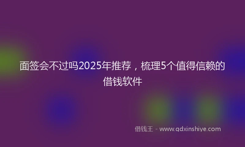 面签会不过吗2025年推荐，梳理5个值得信赖的借钱软件