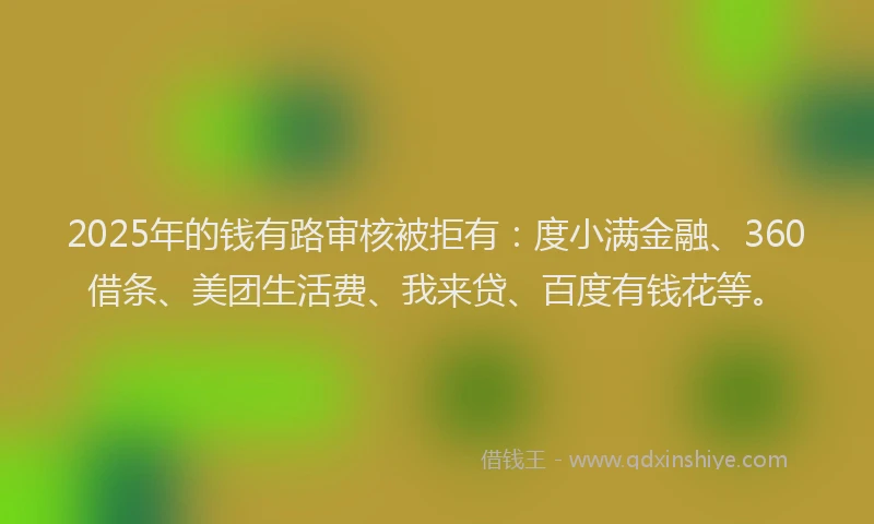 2025年的钱有路审核被拒有：度小满金融、360借条、美团生活费、我来贷、百度有钱花等。
