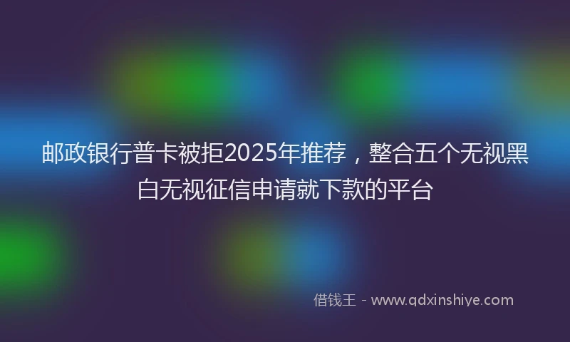 邮政银行普卡被拒2025年推荐，整合五个无视黑白无视征信申请就下款的平台
