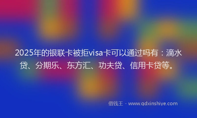 2025年的银联卡被拒visa卡可以通过吗有：滴水贷、分期乐、东方汇、功夫贷、信用卡贷等。