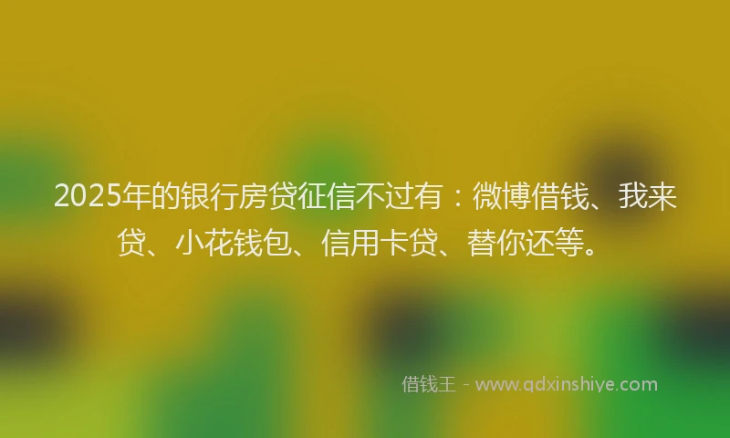 2025年的银行房贷征信不过有：微博借钱、我来贷、小花钱包、信用卡贷、替你还等。