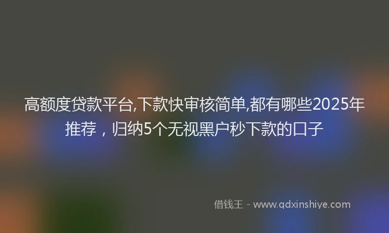 高额度贷款平台,下款快审核简单,都有哪些2025年推荐，归纳5个无视黑户秒下款的口子