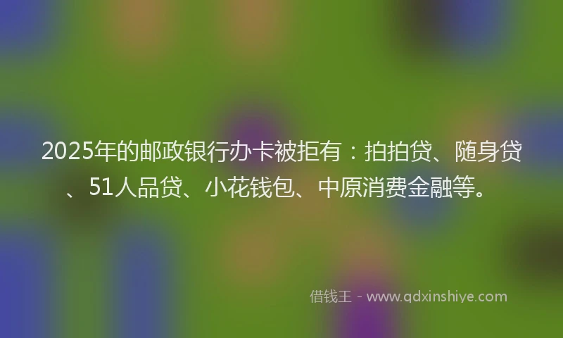 2025年的邮政银行办卡被拒有：拍拍贷、随身贷、51人品贷、小花钱包、中原消费金融等。