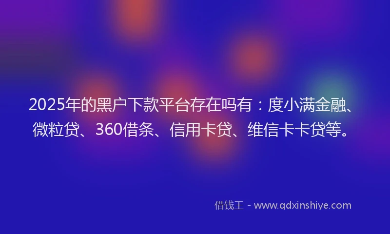 2025年的黑户下款平台存在吗有：度小满金融、微粒贷、360借条、信用卡贷、维信卡卡贷等。
