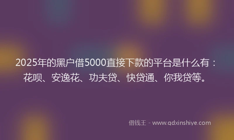 2025年的黑户借5000直接下款的平台是什么有：花呗、安逸花、功夫贷、快贷通、你我贷等。