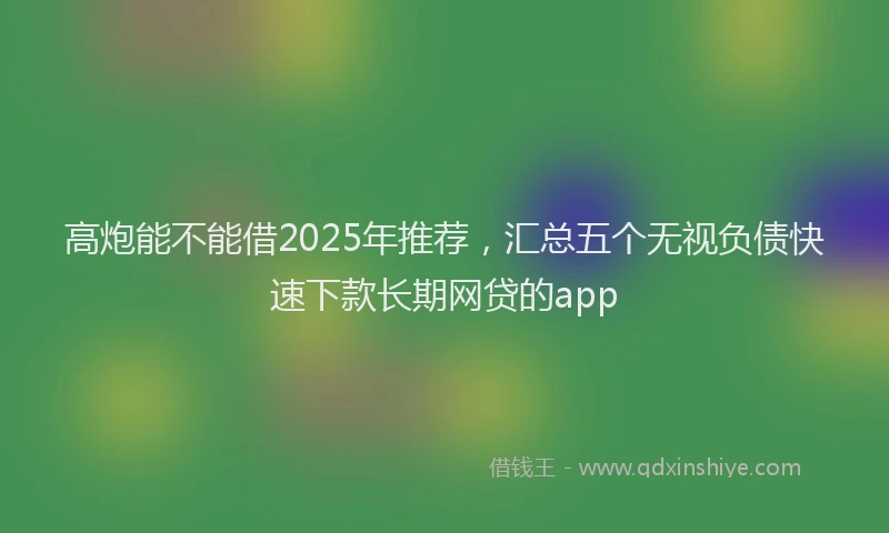 高炮能不能借2025年推荐，汇总五个无视负债快速下款长期网贷的app