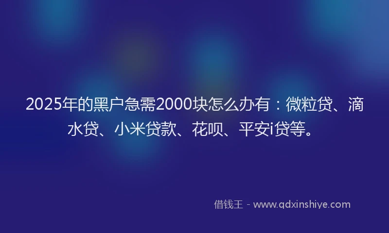 2025年的黑户急需2000块怎么办有：微粒贷、滴水贷、小米贷款、花呗、平安i贷等。