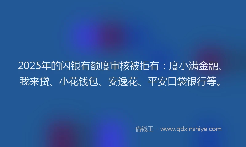 2025年的闪银有额度审核被拒有：度小满金融、我来贷、小花钱包、安逸花、平安口袋银行等。