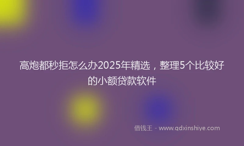高炮都秒拒怎么办2025年精选，整理5个比较好的小额贷款软件