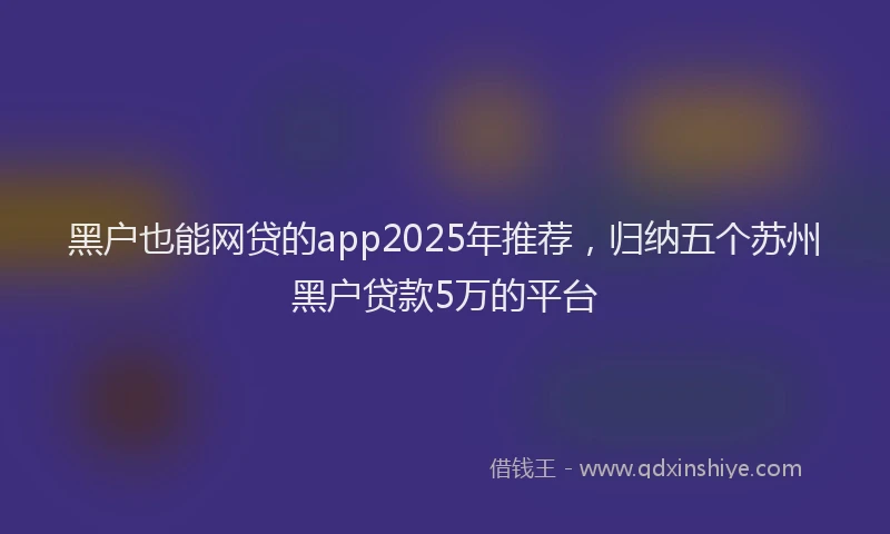 黑户也能网贷的app2025年推荐，归纳五个苏州黑户贷款5万的平台