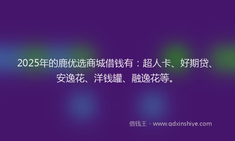 2025年的鹿优选商城借钱有：超人卡、好期贷、安逸花、洋钱罐、融逸花等。