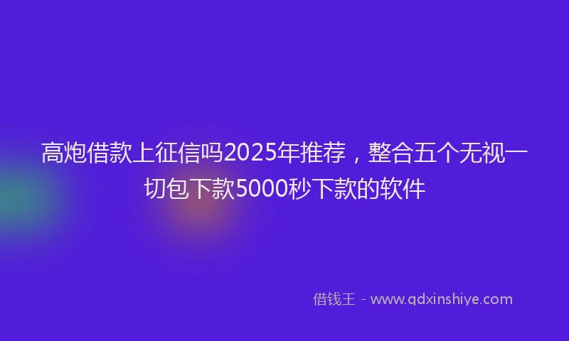 高炮借款上征信吗2025年推荐，整合五个无视一切包下款5000秒下款的软件