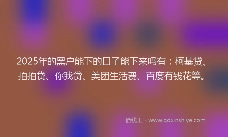 2025年的黑户能下的口子能下来吗有：柯基贷、拍拍贷、你我贷、美团生活费、百度有钱花等。