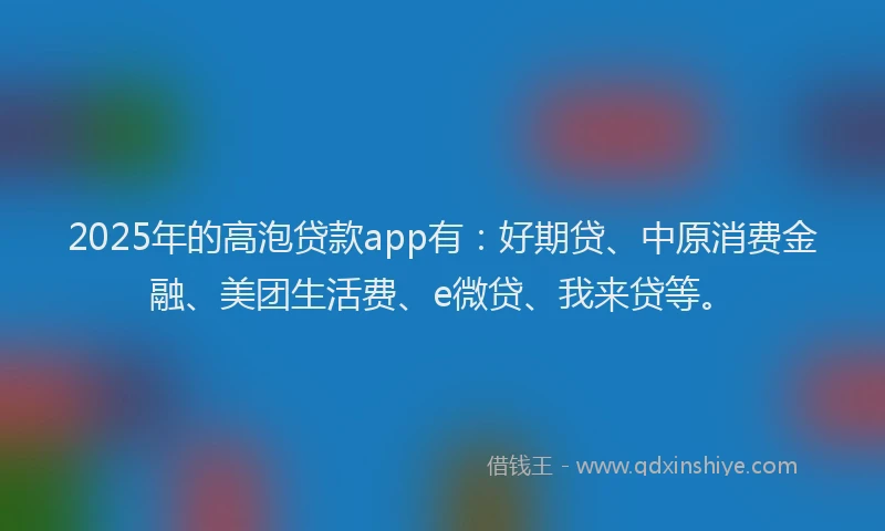 2025年的高泡贷款app有：好期贷、中原消费金融、美团生活费、e微贷、我来贷等。