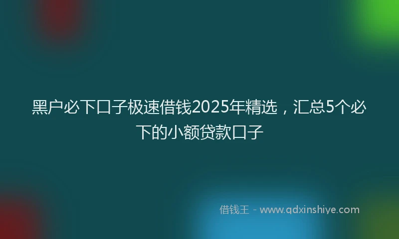 黑户必下口子极速借钱2025年精选，汇总5个必下的小额贷款口子
