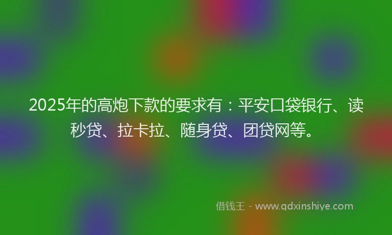 2025年的高炮下款的要求有：平安口袋银行、读秒贷、拉卡拉、随身贷、团贷网等。