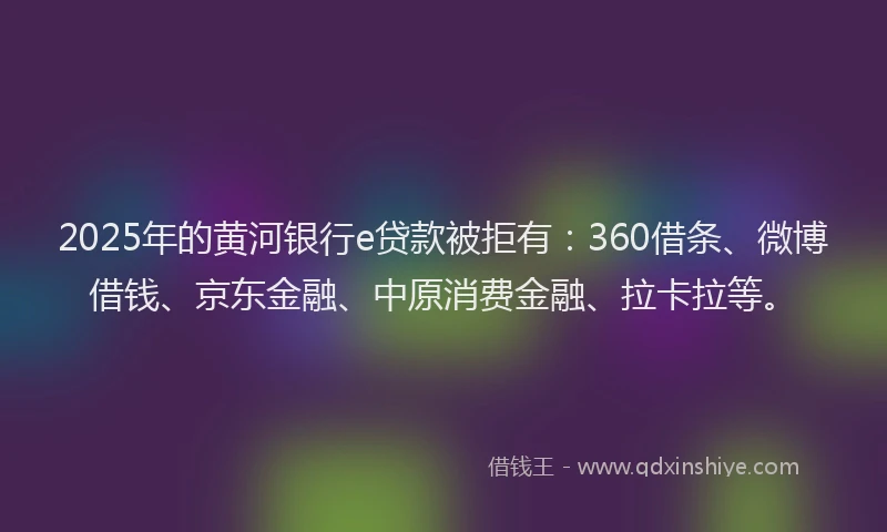 2025年的黄河银行e贷款被拒有：360借条、微博借钱、京东金融、中原消费金融、拉卡拉等。