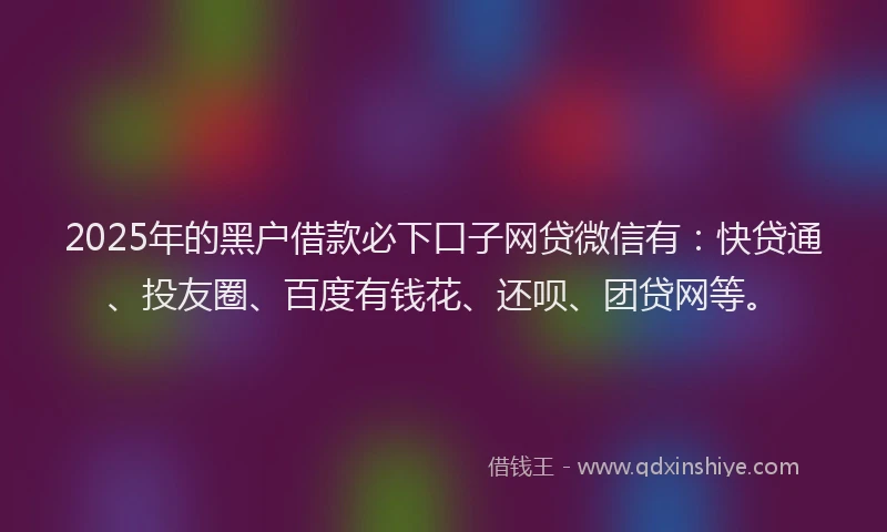 2025年的黑户借款必下口子网贷微信有：快贷通、投友圈、百度有钱花、还呗、团贷网等。