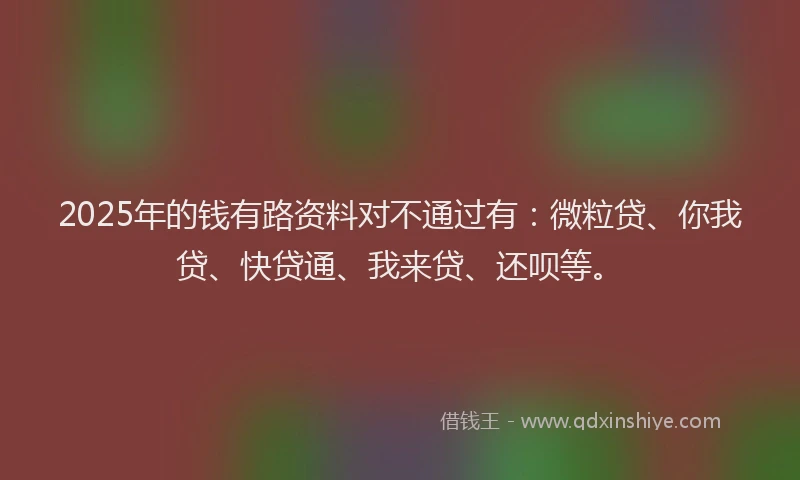 2025年的钱有路资料对不通过有：微粒贷、你我贷、快贷通、我来贷、还呗等。