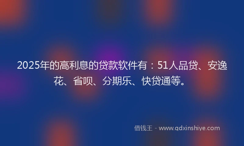 2025年的高利息的贷款软件有：51人品贷、安逸花、省呗、分期乐、快贷通等。