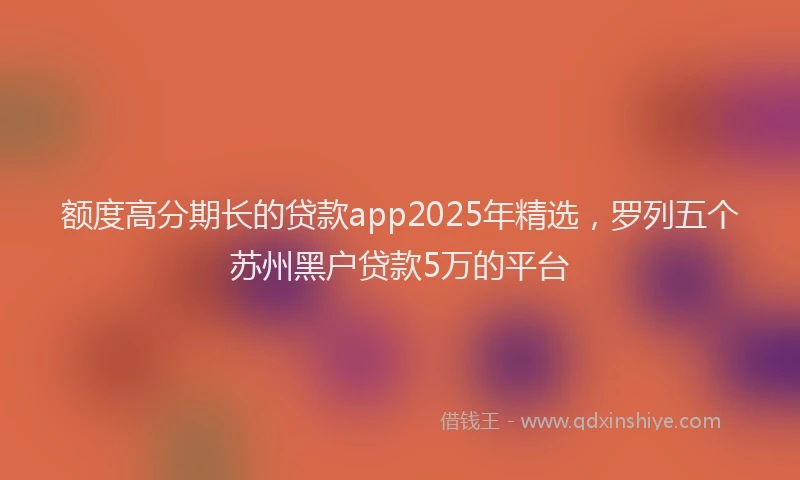 额度高分期长的贷款app2025年精选，罗列五个苏州黑户贷款5万的平台
