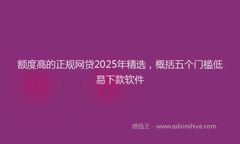 额度高的正规网贷2025年精选，概括五个门槛低易下款软件